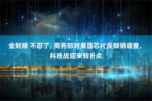 金财顺 不忍了, 商务部对美国芯片反倾销调查, 科技战迎来转折点