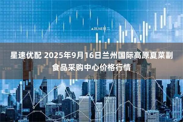 星速优配 2025年9月16日兰州国际高原夏菜副食品采购中心价格行情