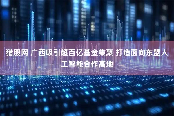 猎股网 广西吸引超百亿基金集聚 打造面向东盟人工智能合作高地