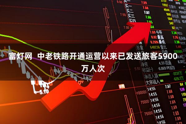 富灯网  中老铁路开通运营以来已发送旅客5900万人次