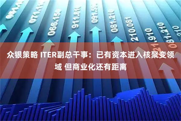众银策略 ITER副总干事：已有资本进入核聚变领域 但商业化还有距离