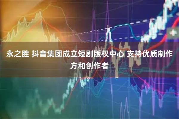 永之胜 抖音集团成立短剧版权中心 支持优质制作方和创作者