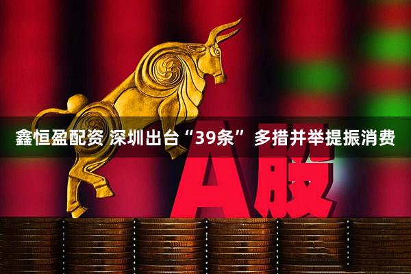 鑫恒盈配资 深圳出台“39条” 多措并举提振消费