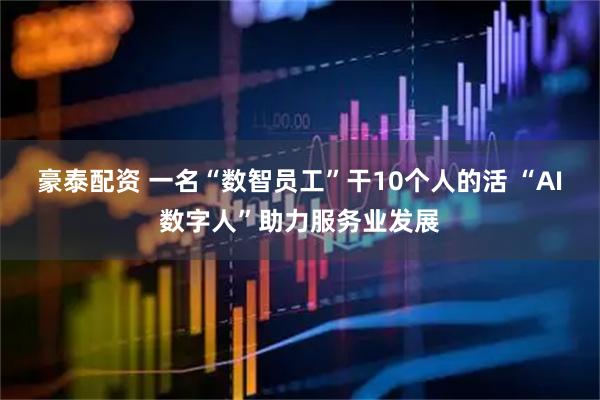 豪泰配资 一名“数智员工”干10个人的活 “AI数字人”助力服务业发展