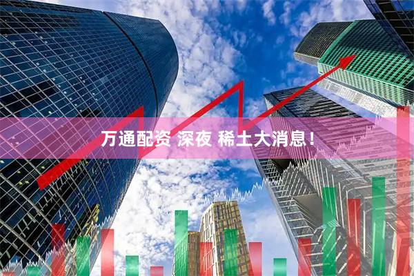 万通配资 深夜 稀土大消息！