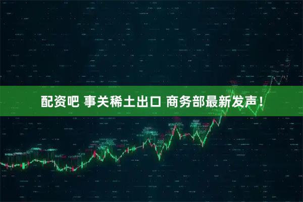 配资吧 事关稀土出口 商务部最新发声！