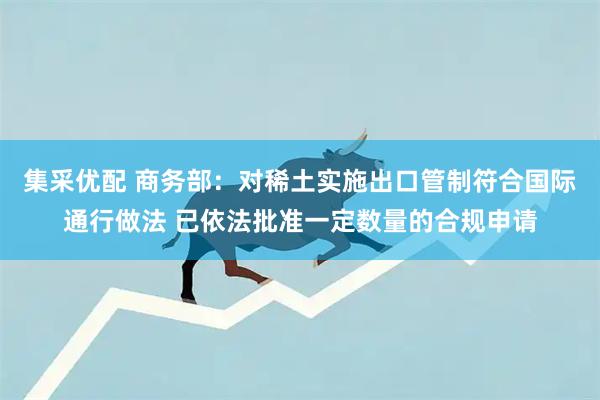 集采优配 商务部：对稀土实施出口管制符合国际通行做法 已依法批准一定数量的合规申请