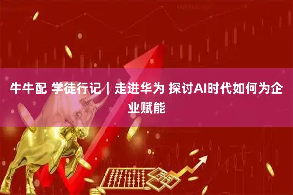牛牛配 学徒行记｜走进华为 探讨AI时代如何为企业赋能