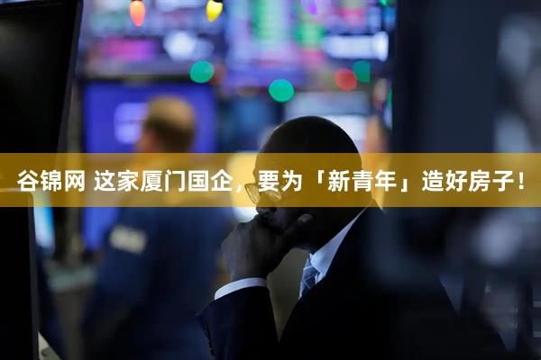 谷锦网 这家厦门国企，要为「新青年」造好房子！