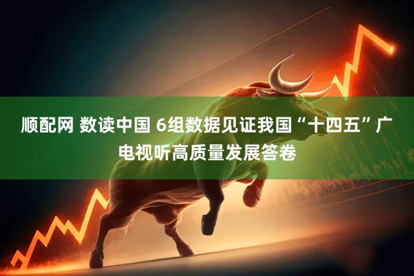 顺配网 数读中国 6组数据见证我国“十四五”广电视听高质量发展答卷