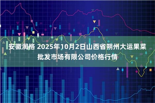 安徽润格 2025年10月2日山西省朔州大运果菜批发市场有限公司价格行情