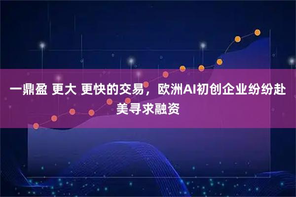一鼎盈 更大 更快的交易，欧洲AI初创企业纷纷赴美寻求融资