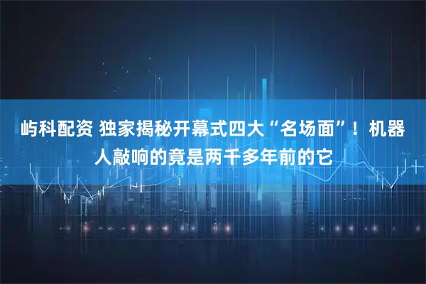 屿科配资 独家揭秘开幕式四大“名场面”！机器人敲响的竟是两千多年前的它