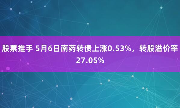 股票推手 5月6日南药转债上涨0.53%，转股溢价率27.05%