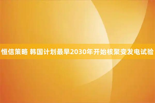 恒信策略 韩国计划最早2030年开始核聚变发电试验