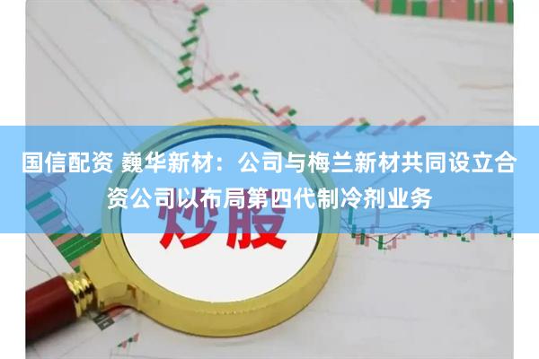国信配资 巍华新材：公司与梅兰新材共同设立合资公司以布局第四代制冷剂业务