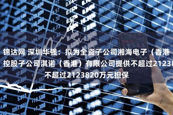 锦达网 深圳华强：拟为全资子公司湘海电子（香港）有限公司、控股子公司淇诺（香港）有限公司提供不超过2123820万元担保