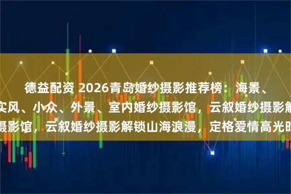 德益配资 2026青岛婚纱摄影推荐榜:海景、旅拍、韩式、中式、纪实风、小众、外景、室内婚纱摄影馆,云叙婚纱摄影解锁山海浪漫,定格爱情高光时刻