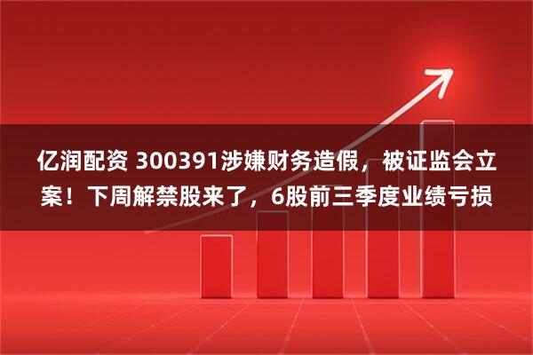 亿润配资 300391涉嫌财务造假，被证监会立案！下周解禁股来了，6股前三季度业绩亏损