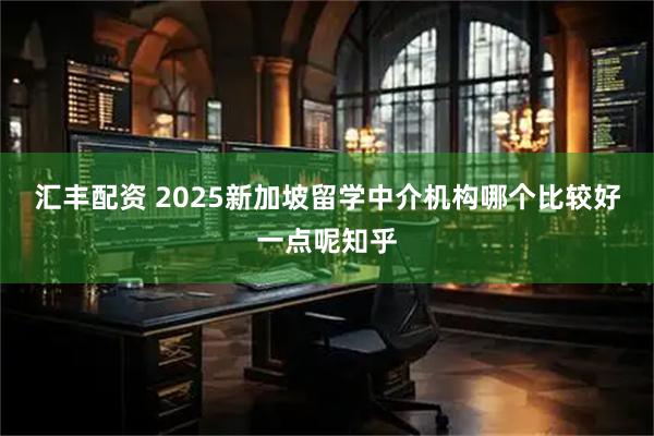 汇丰配资 2025新加坡留学中介机构哪个比较好一点呢知乎