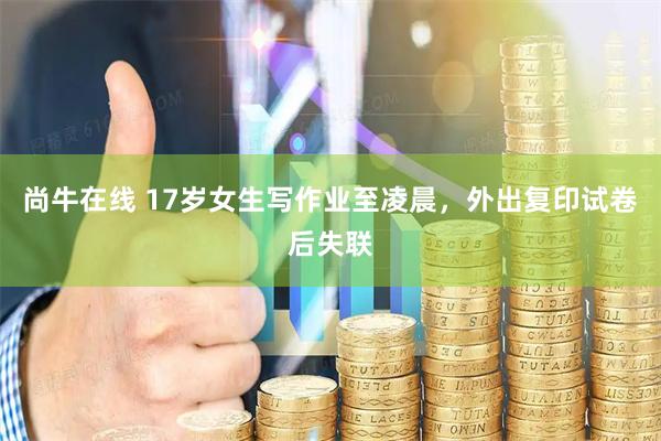 尚牛在线 17岁女生写作业至凌晨，外出复印试卷后失联