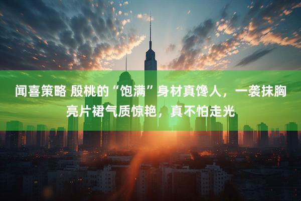 闻喜策略 殷桃的“饱满”身材真馋人，一袭抹胸亮片裙气质惊艳，真不怕走光