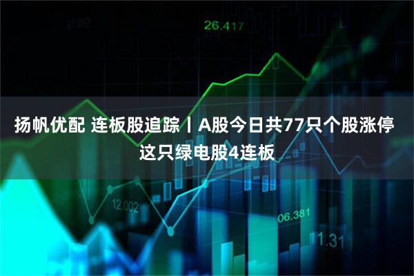 扬帆优配 连板股追踪丨A股今日共77只个股涨停 这只绿电股4连板