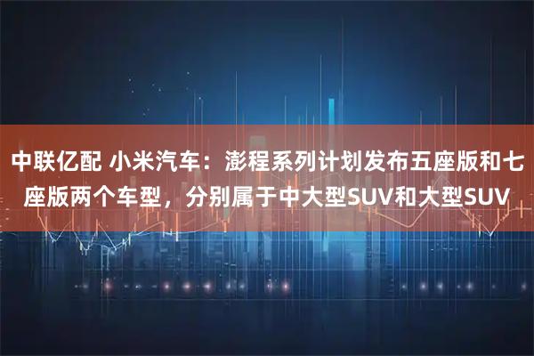 中联亿配 小米汽车:澎程系列计划发布五座版和七座版两个车型,分别属于中大型SUV和大型SUV