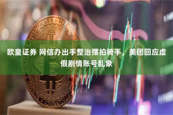 欧皇证券 网信办出手整治摆拍骑手，美团回应虚假剧情账号乱象