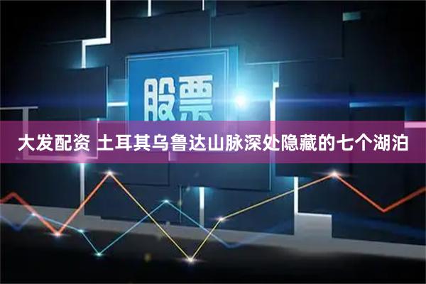 大发配资 土耳其乌鲁达山脉深处隐藏的七个湖泊