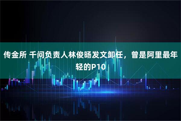 传金所 千问负责人林俊旸发文卸任，曾是阿里最年轻的P10